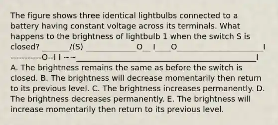 The figure shows three identical lightbulbs connected to a battery having constant voltage across its terminals. What happens to the brightness of lightbulb 1 when the switch S is closed? _______/(S) _____________O__ I____O______________________I -----------O--I I ~~______________________________________________I A. The brightness remains the same as before the switch is closed. B. The brightness will decrease momentarily then return to its previous level. C. The brightness increases permanently. D. The brightness decreases permanently. E. The brightness will increase momentarily then return to its previous level.