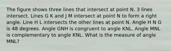 The figure shows three lines that intersect at point N. 3 lines intersect. Lines G K and J M intersect at point N to form a <a href='https://www.questionai.com/knowledge/kIh722csLJ-right-angle' class='anchor-knowledge'>right angle</a>. Line H L intersects the other lines at point N. Angle H N G is 48 degrees. Angle GNH is congruent to angle KNL. Angle MNL is complementary to angle KNL. What is the measure of angle MNL?