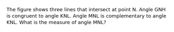 The figure shows three lines that intersect at point N. Angle GNH is congruent to angle KNL. Angle MNL is complementary to angle KNL. What is the measure of angle MNL?