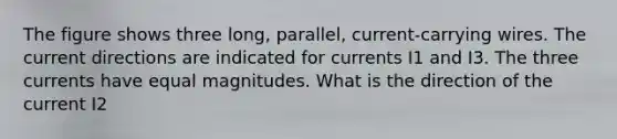 The figure shows three long, parallel, current-carrying wires. The current directions are indicated for currents I1 and I3. The three currents have equal magnitudes. What is the direction of the current I2