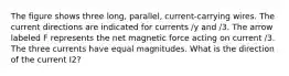 The figure shows three long, parallel, current-carrying wires. The current directions are indicated for currents /y and /3. The arrow labeled F represents the net magnetic force acting on current /3. The three currents have equal magnitudes. What is the direction of the current I2?