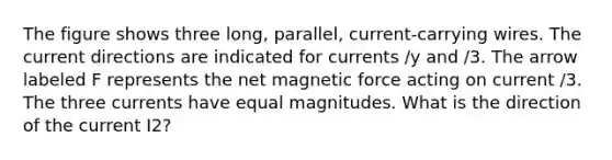 The figure shows three long, parallel, current-carrying wires. The current directions are indicated for currents /y and /3. The arrow labeled F represents the net magnetic force acting on current /3. The three currents have equal magnitudes. What is the direction of the current I2?