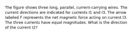 The figure shows three long, parallel, current-carrying wires. The current directions are indicated for currents I1 and I3. The arrow labeled F represents the net magnetic force acting on current I3. The three currents have equal magnitudes. What is the direction of the current I2?