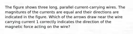 The figure shows three long, parallel current-carrying wires. The magnitures of the currents are equal and their directions are indicated in the figure. Which of the arrows draw near the wire carrying current 1 correctly indicates the direction of the magnetic force acting on the wire?