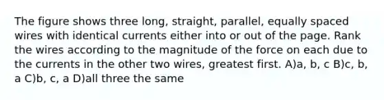 The figure shows three long, straight, parallel, equally spaced wires with identical currents either into or out of the page. Rank the wires according to the magnitude of the force on each due to the currents in the other two wires, greatest first. A)a, b, c B)c, b, a C)b, c, a D)all three the same