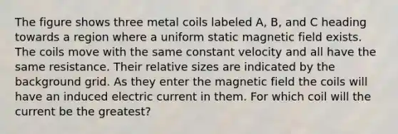 The figure shows three metal coils labeled A, B, and C heading towards a region where a uniform static magnetic field exists. The coils move with the same constant velocity and all have the same resistance. Their relative sizes are indicated by the background grid. As they enter the magnetic field the coils will have an induced electric current in them. For which coil will the current be the greatest?