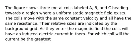 The figure shows three metal coils labeled A, B, and C heading towards a region where a uniform static magnetic field exists. The coils move with the same constant velocity and all have the same resistance. Their relative sizes are indicated by the background grid. As they enter the magnetic field the coils will have an induced electric current in them. For which coil will the current be the greatest