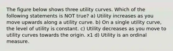 The figure below shows three utility curves. Which of the following statements is NOT true? a) Utility increases as you move upwards along a utility curve. b) On a single utility curve, the level of utility is constant. c) Utility decreases as you move to utility curves towards the origin. x1 d) Utility is an ordinal measure.