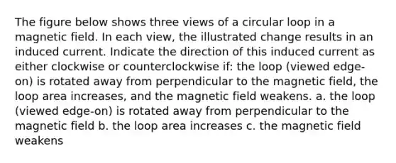 The figure below shows three views of a circular loop in a magnetic field. In each view, the illustrated change results in an induced current. Indicate the direction of this induced current as either clockwise or counterclockwise if: the loop (viewed edge-on) is rotated away from perpendicular to the magnetic field, the loop area increases, and the magnetic field weakens. a. the loop (viewed edge-on) is rotated away from perpendicular to the magnetic field b. the loop area increases c. the magnetic field weakens