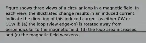 Figure shows three views of a circular loop in a magnetic field. In each view, the illustrated change results in an induced current. Indicate the direction of this induced current as either CW or CCW if: (a) the loop (view edge-on) is rotated away from perpendicular to the magnetic field, (B) the loop area increases, and (c) the magnetic field weakens.