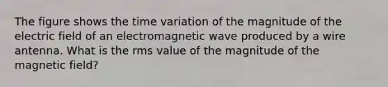 The figure shows the time variation of the magnitude of the electric field of an electromagnetic wave produced by a wire antenna. What is the rms value of the magnitude of the magnetic field?