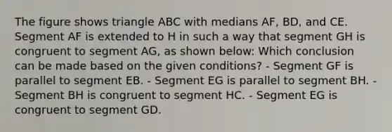 The figure shows triangle ABC with medians AF, BD, and CE. Segment AF is extended to H in such a way that segment GH is congruent to segment AG, as shown below: Which conclusion can be made based on the given conditions? - Segment GF is parallel to segment EB. - Segment EG is parallel to segment BH. - Segment BH is congruent to segment HC. - Segment EG is congruent to segment GD.