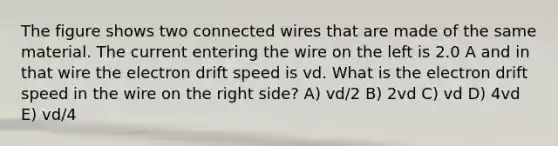 The figure shows two connected wires that are made of the same material. The current entering the wire on the left is 2.0 A and in that wire the electron drift speed is vd. What is the electron drift speed in the wire on the right side? A) vd/2 B) 2vd C) vd D) 4vd E) vd/4