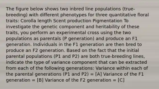 The figure below shows two inbred line populations (true-breeding) with different phenotypes for three quantitative floral traits: Corolla length Scent production Pigmentation To investigate the genetic component and heritability of these traits, you perform an experimental cross using the two populations as parentals (P generation) and produce an F1 generation. Individuals in the F1 generation are then bred to produce an F2 generation. Based on the fact that the initial parental populations (P1 and P2) are both true-breeding lines, indicate the type of variance component that can be extracted from each of the following generations: Variance within each of the parental generations (P1 and P2) = [A] Variance of the F1 generation = [B] Variance of the F2 generation = [C]