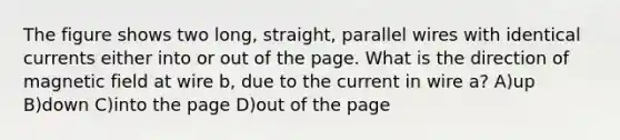 The figure shows two long, straight, parallel wires with identical currents either into or out of the page. What is the direction of magnetic field at wire b, due to the current in wire a? A)up B)down C)into the page D)out of the page