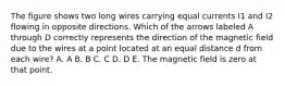 The figure shows two long wires carrying equal currents I1 and I2 flowing in opposite directions. Which of the arrows labeled A through D correctly represents the direction of the magnetic field due to the wires at a point located at an equal distance d from each wire? A. A B. B C. C D. D E. The magnetic field is zero at that point.