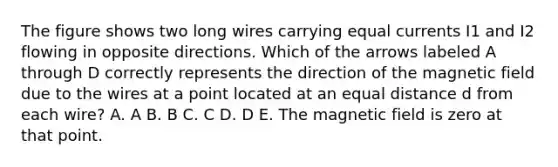 The figure shows two long wires carrying equal currents I1 and I2 flowing in opposite directions. Which of the arrows labeled A through D correctly represents the direction of the magnetic field due to the wires at a point located at an equal distance d from each wire? A. A B. B C. C D. D E. The magnetic field is zero at that point.