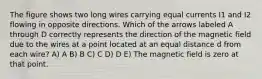 The figure shows two long wires carrying equal currents I1 and I2 flowing in opposite directions. Which of the arrows labeled A through D correctly represents the direction of the magnetic field due to the wires at a point located at an equal distance d from each wire? A) A B) B C) C D) D E) The magnetic field is zero at that point.