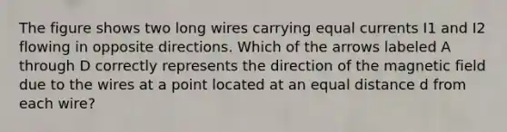 The figure shows two long wires carrying equal currents I1 and I2 flowing in opposite directions. Which of the arrows labeled A through D correctly represents the direction of the magnetic field due to the wires at a point located at an equal distance d from each wire?