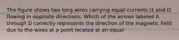 The figure shows two long wires carrying equal currents I1 and I2 flowing in opposite directions. Which of the arrows labeled A through D correctly represents the direction of the magnetic field due to the wires at a point located at an equal