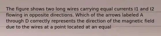 The figure shows two long wires carrying equal currents I1 and I2 flowing in opposite directions. Which of the arrows labeled A through D correctly represents the direction of the magnetic field due to the wires at a point located at an equal