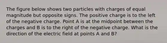 The figure below shows two particles with charges of equal magnitude but opposite signs. The positive charge is to the left of the negative charge. Point A is at the midpoint between the charges and B is to the right of the negative charge. What is the direction of the electric field at points A and B?