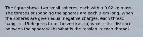 The figure shows two small spheres, each with a 0.02 kg mass. The threads suspending the spheres are each 0.6m long. When the spheres are given equal negative charges, each thread hangs at 15 degrees from the vertical. (a) what is the distance between the spheres? (b) What is the tension in each thread?