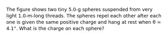 The figure shows two tiny 5.0-g spheres suspended from very light 1.0-m-long threads. The spheres repel each other after each one is given the same positive charge and hang at rest when θ = 4.1°. What is the charge on each sphere?