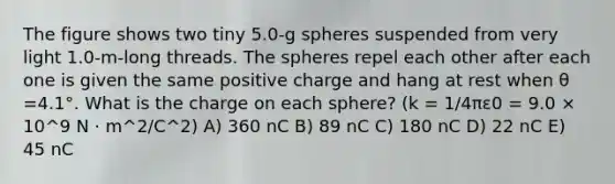 The figure shows two tiny 5.0-g spheres suspended from very light 1.0-m-long threads. The spheres repel each other after each one is given the same positive charge and hang at rest when θ =4.1°. What is the charge on each sphere? (k = 1/4πε0 = 9.0 × 10^9 N · m^2/C^2) A) 360 nC B) 89 nC C) 180 nC D) 22 nC E) 45 nC