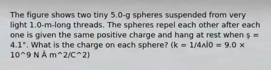 The figure shows two tiny 5.0-g spheres suspended from very light 1.0-m-long threads. The spheres repel each other after each one is given the same positive charge and hang at rest when ș = 4.1°. What is the charge on each sphere? (k = 1/4ʌİ0 = 9.0 × 10^9 N Â m^2/C^2)