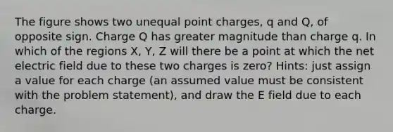 The figure shows two unequal point charges, q and Q, of opposite sign. Charge Q has greater magnitude than charge q. In which of the regions X, Y, Z will there be a point at which the net electric field due to these two charges is zero? Hints: just assign a value for each charge (an assumed value must be consistent with the problem statement), and draw the E field due to each charge.