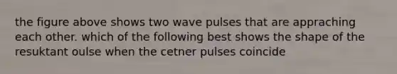 the figure above shows two wave pulses that are appraching each other. which of the following best shows the shape of the resuktant oulse when the cetner pulses coincide