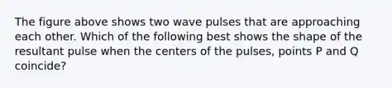 The figure above shows two wave pulses that are approaching each other. Which of the following best shows the shape of the resultant pulse when the centers of the pulses, points P and Q coincide?