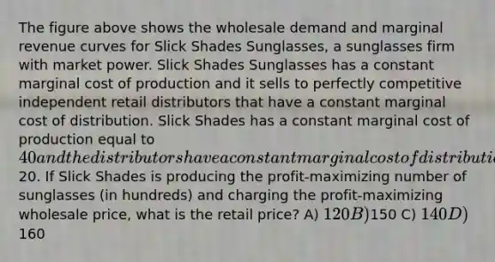 The figure above shows the wholesale demand and marginal revenue curves for Slick Shades Sunglasses, a sunglasses firm with market power. Slick Shades Sunglasses has a constant marginal cost of production and it sells to perfectly competitive independent retail distributors that have a constant marginal cost of distribution. Slick Shades has a constant marginal cost of production equal to 40 and the distributors have a constant marginal cost of distribution equal to20. If Slick Shades is producing the profit-maximizing number of sunglasses (in hundreds) and charging the profit-maximizing wholesale price, what is the retail price? A) 120 B)150 C) 140 D)160