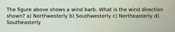 The figure above shows a wind barb. What is the wind direction shown? a) Northwesterly b) Southwesterly c) Northeasterly d) Southeasterly