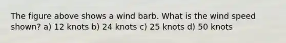 The figure above shows a wind barb. What is the wind speed shown? a) 12 knots b) 24 knots c) 25 knots d) 50 knots