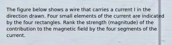 The figure below shows a wire that carries a current I in the direction drawn. Four small elements of the current are indicated by the four rectangles. Rank the strength (magnitude) of the contribution to the magnetic field by the four segments of the current.