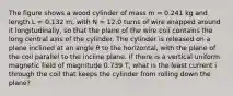 The figure shows a wood cylinder of mass m = 0.241 kg and length L = 0.132 m, with N = 12.0 turns of wire wrapped around it longitudinally, so that the plane of the wire coil contains the long central axis of the cylinder. The cylinder is released on a plane inclined at an angle θ to the horizontal, with the plane of the coil parallel to the incline plane. If there is a vertical uniform magnetic field of magnitude 0.739 T, what is the least current i through the coil that keeps the cylinder from rolling down the plane?