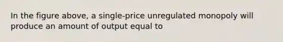 In the figure above, a single-price unregulated monopoly will produce an amount of output equal to