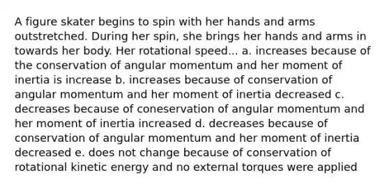 A figure skater begins to spin with her hands and arms outstretched. During her spin, she brings her hands and arms in towards her body. Her rotational speed... a. increases because of the conservation of angular momentum and her moment of inertia is increase b. increases because of conservation of angular momentum and her moment of inertia decreased c. decreases because of coneservation of angular momentum and her moment of inertia increased d. decreases because of conservation of angular momentum and her moment of inertia decreased e. does not change because of conservation of rotational kinetic energy and no external torques were applied