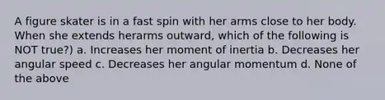 A figure skater is in a fast spin with her arms close to her body. When she extends herarms outward, which of the following is NOT true?) a. Increases her moment of inertia b. Decreases her angular speed c. Decreases her angular momentum d. None of the above