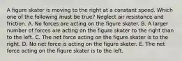 A figure skater is moving to the right at a constant speed. Which one of the following must be true? Neglect air resistance and friction. A. No forces are acting on the figure skater. B. A larger number of forces are acting on the figure skater to the right than to the left. C. The net force acting on the figure skater is to the right. D. No net force is acting on the figure skater. E. The net force acting on the figure skater is to the left.