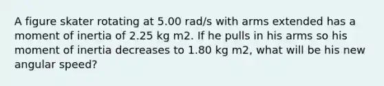 A figure skater rotating at 5.00 rad/s with arms extended has a moment of inertia of 2.25 kg m2. If he pulls in his arms so his moment of inertia decreases to 1.80 kg m2, what will be his new angular speed?