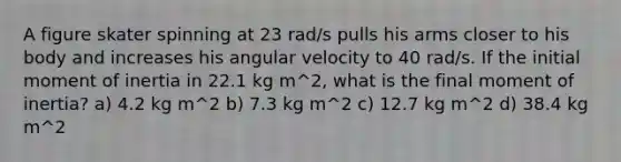 A figure skater spinning at 23 rad/s pulls his arms closer to his body and increases his angular velocity to 40 rad/s. If the initial moment of inertia in 22.1 kg m^2, what is the final moment of inertia? a) 4.2 kg m^2 b) 7.3 kg m^2 c) 12.7 kg m^2 d) 38.4 kg m^2