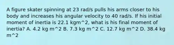 A figure skater spinning at 23 rad/s pulls his arms closer to his body and increases his angular velocity to 40 rad/s. If his initial moment of inertia is 22.1 kgm^2, what is his final moment of inertia? A. 4.2 kg m^2 B. 7.3 kg m^2 C. 12.7 kg m^2 D. 38.4 kg m^2