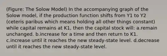 (Figure: The Solow Model) In the accompanying graph of the Solow model, if the production function shifts from Y1 to Y2 (ceteris paribus which means holding all other things constant) while capital remains at K1, then the capital stock will: a.remain unchanged. b.increase for a time and then return to K1. c.increase until it reaches the new steady-state level. d.decrease until it reaches the new steady-state level.