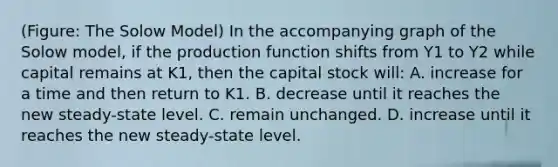 (Figure: The Solow Model) In the accompanying graph of the Solow model, if the production function shifts from Y1 to Y2 while capital remains at K1, then the capital stock will: A. increase for a time and then return to K1. B. decrease until it reaches the new steady-state level. C. remain unchanged. D. increase until it reaches the new steady-state level.