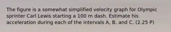 The figure is a somewhat simplified velocity graph for Olympic sprinter Carl Lewis starting a 100 m dash. Estimate his acceleration during each of the intervals A, B, and C. (2.25 P)