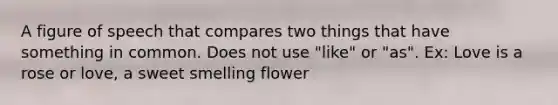 A figure of speech that compares two things that have something in common. Does not use "like" or "as". Ex: Love is a rose or love, a sweet smelling flower