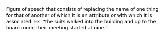 Figure of speech that consists of replacing the name of one thing for that of another of which it is an attribute or with which it is associated. Ex- "the suits walked into the building and up to the board room; their meeting started at nine."